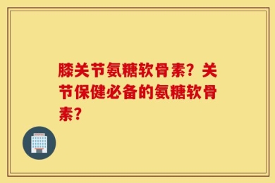 膝关节氨糖软骨素？关节保健必备的氨糖软骨素？