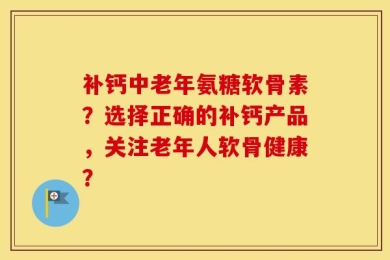 补钙中老年氨糖软骨素？选择正确的补钙产品，关注老年人软骨健康？