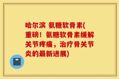 哈尔滨 氨糖软骨素(重磅！氨糖软骨素缓解关节疼痛，治疗骨关节炎的最新进展)