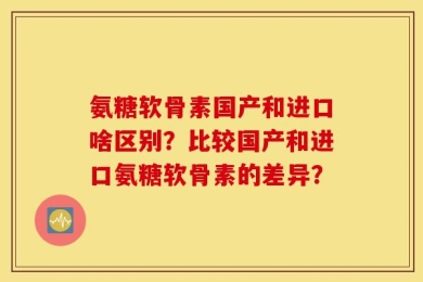 氨糖软骨素国产和进口啥区别？比较国产和进口氨糖软骨素的差异？