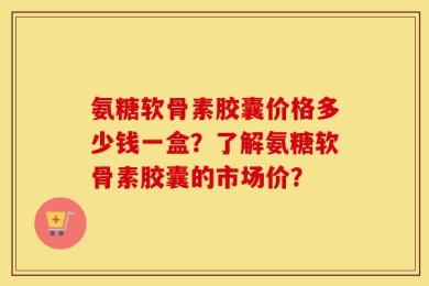 氨糖软骨素胶囊价格多少钱一盒？了解氨糖软骨素胶囊的市场价？