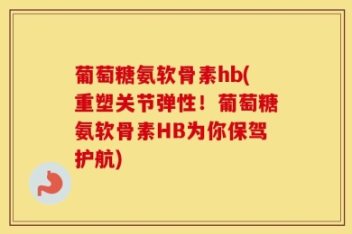 葡萄糖氨软骨素hb(重塑关节弹性！葡萄糖氨软骨素HB为你保驾护航)