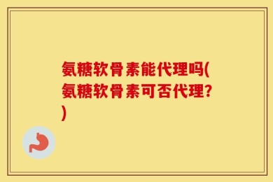 氨糖软骨素能代理吗(氨糖软骨素可否代理？)