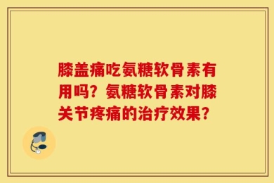 膝盖痛吃氨糖软骨素有用吗？氨糖软骨素对膝关节疼痛的治疗效果？