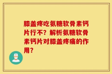 膝盖疼吃氨糖软骨素钙片行不？解析氨糖软骨素钙片对膝盖疼痛的作用？