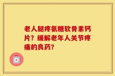 老人腿疼氨糖软骨素钙片？缓解老年人关节疼痛的良药？