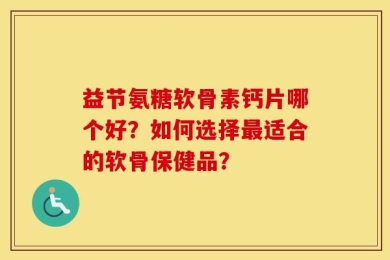 益节氨糖软骨素钙片哪个好？如何选择最适合的软骨保健品？