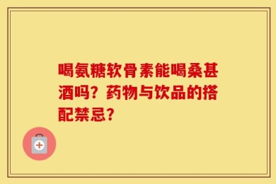 喝氨糖软骨素能喝桑甚酒吗？药物与饮品的搭配禁忌？