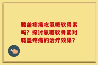 膝盖疼痛吃氨糖软骨素吗？探讨氨糖软骨素对膝盖疼痛的治疗效果？