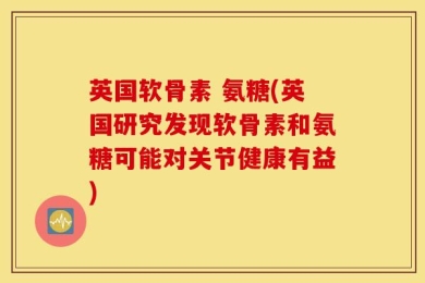 英国软骨素 氨糖(英国研究发现软骨素和氨糖可能对关节健康有益)