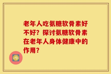老年人吃氨糖软骨素好不好？探讨氨糖软骨素在老年人身体健康中的作用？