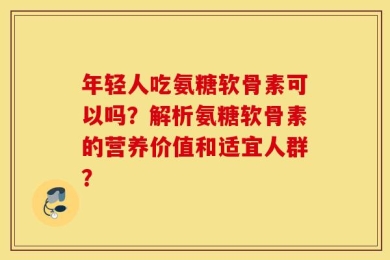年轻人吃氨糖软骨素可以吗？解析氨糖软骨素的营养价值和适宜人群？