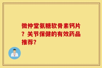 微仲堂氨糖软骨素钙片？关节保健的有效药品推荐？