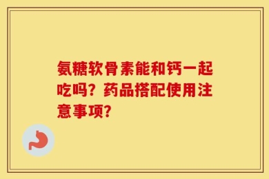 氨糖软骨素能和钙一起吃吗？药品搭配使用注意事项？