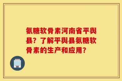 氨糖软骨素河南省平舆县？了解平舆县氨糖软骨素的生产和应用？
