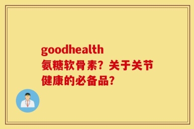 goodhealth氨糖软骨素？关于关节健康的必备品？