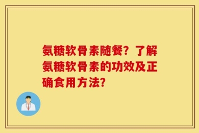 氨糖软骨素随餐？了解氨糖软骨素的功效及正确食用方法？