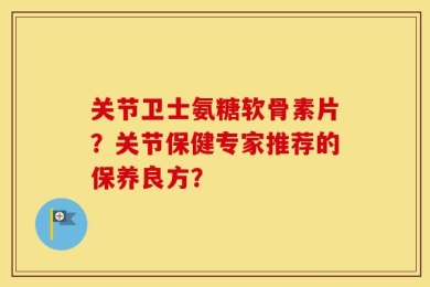 关节卫士氨糖软骨素片？关节保健专家推荐的保养良方？