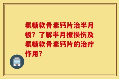 氨糖软骨素钙片治半月板？了解半月板损伤及氨糖软骨素钙片的治疗作用？