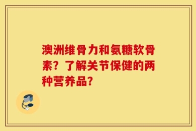 澳洲维骨力和氨糖软骨素？了解关节保健的两种营养品？