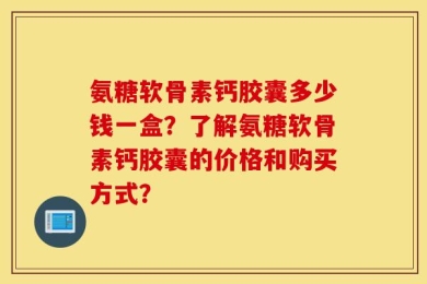 氨糖软骨素钙胶囊多少钱一盒？了解氨糖软骨素钙胶囊的价格和购买方式？