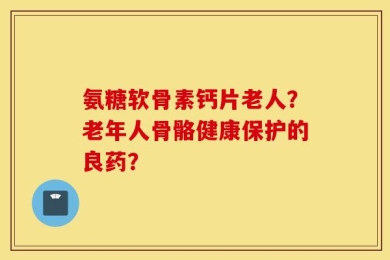 氨糖软骨素钙片老人？老年人骨骼健康保护的良药？