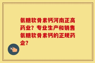 氨糖软骨素钙河南正高药业？专业生产和销售氨糖软骨素钙的正规药企？