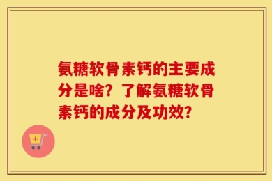 氨糖软骨素钙的主要成分是啥？了解氨糖软骨素钙的成分及功效？