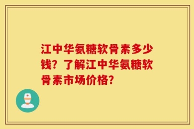 江中华氨糖软骨素多少钱？了解江中华氨糖软骨素市场价格？