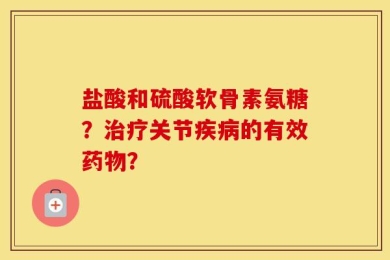 盐酸和硫酸软骨素氨糖？治疗关节疾病的有效药物？
