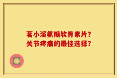 茗小溪氨糖软骨素片？关节疼痛的最佳选择？