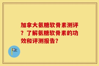 加拿大氨糖软骨素测评？了解氨糖软骨素的功效和评测报告？