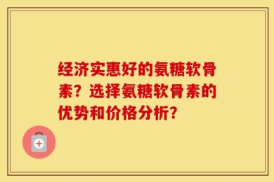经济实惠好的氨糖软骨素？选择氨糖软骨素的优势和价格分析？