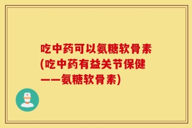 吃中药可以氨糖软骨素(吃中药有益关节保健——氨糖软骨素)