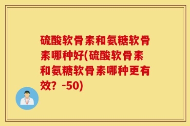 硫酸软骨素和氨糖软骨素哪种好(硫酸软骨素和氨糖软骨素哪种更有效？-50)