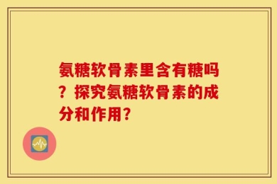 氨糖软骨素里含有糖吗？探究氨糖软骨素的成分和作用？
