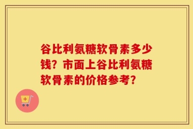 谷比利氨糖软骨素多少钱？市面上谷比利氨糖软骨素的价格参考？