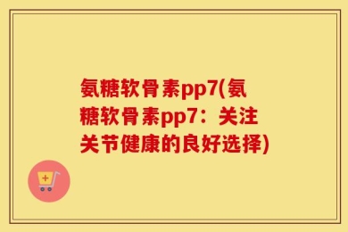 氨糖软骨素pp7(氨糖软骨素pp7：关注关节健康的良好选择)