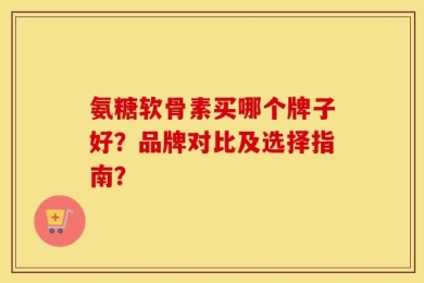 氨糖软骨素买哪个牌子好？品牌对比及选择指南？
