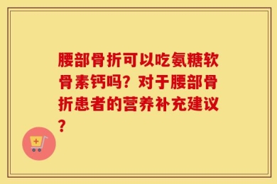 腰部骨折可以吃氨糖软骨素钙吗？对于腰部骨折患者的营养补充建议？