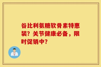 谷比利氨糖软骨素特惠装？关节健康必备，限时促销中？