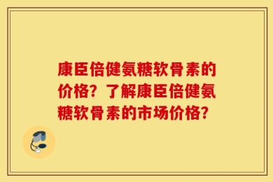 康臣倍健氨糖软骨素的价格？了解康臣倍健氨糖软骨素的市场价格？