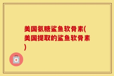 美国氨糖鲨鱼软骨素(美国提取的鲨鱼软骨素)