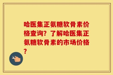 哈医集正氨糖软骨素价格查询？了解哈医集正氨糖软骨素的市场价格？