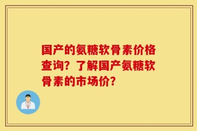 国产的氨糖软骨素价格查询？了解国产氨糖软骨素的市场价？