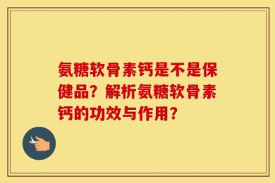 氨糖软骨素钙是不是保健品？解析氨糖软骨素钙的功效与作用？