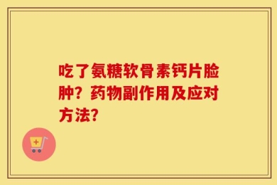 吃了氨糖软骨素钙片脸肿？药物副作用及应对方法？