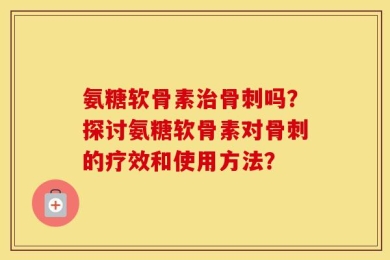 氨糖软骨素治骨刺吗？探讨氨糖软骨素对骨刺的疗效和使用方法？