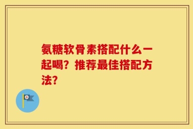 氨糖软骨素搭配什么一起喝？推荐最佳搭配方法？