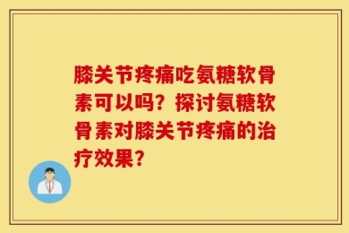 膝关节疼痛吃氨糖软骨素可以吗？探讨氨糖软骨素对膝关节疼痛的治疗效果？